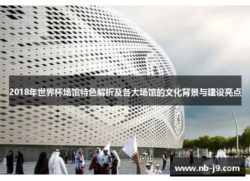 2018年世界杯场馆特色解析及各大场馆的文化背景与建设亮点