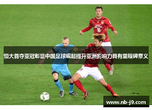 恒大首夺亚冠彰显中国足球崛起提升亚洲影响力具有里程碑意义