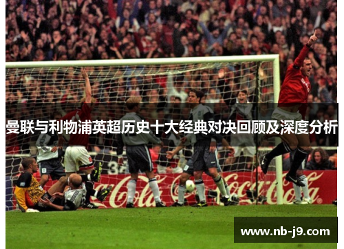 曼联与利物浦英超历史十大经典对决回顾及深度分析 曼联与利物浦英超历史十大经典对决回顾及深度分析