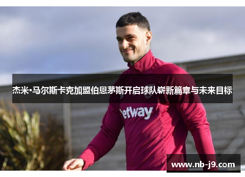 杰米·马尔斯卡克加盟伯恩茅斯开启球队崭新篇章与未来目标 杰米·马尔斯卡克加盟伯恩茅斯开启球队崭新篇章与未来目标