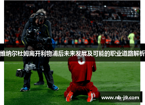 维纳尔杜姆离开利物浦后未来发展及可能的职业道路解析 维纳尔杜姆离开利物浦后未来发展及可能的职业道路解析