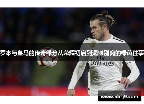 罗本与皇马的传奇缘分从荣耀初启到遗憾别离的绿茵往事 罗本与皇马的传奇缘分从荣耀初启到遗憾别离的绿茵往事