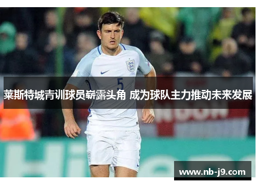 莱斯特城青训球员崭露头角 成为球队主力推动未来发展