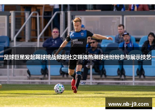 足球巨星发起踢球挑战掀起社交媒体热潮球迷纷纷参与展示技艺