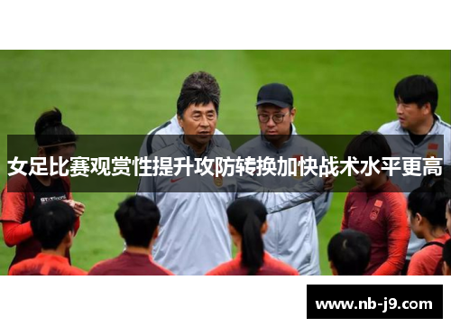 女足比赛观赏性提升攻防转换加快战术水平更高