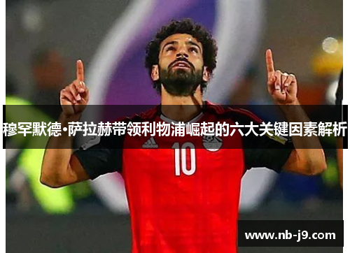 穆罕默德·萨拉赫带领利物浦崛起的六大关键因素解析 穆罕默德·萨拉赫带领利物浦崛起的六大关键因素解析