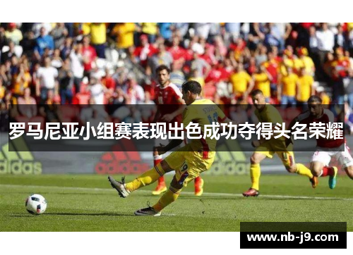 罗马尼亚小组赛表现出色成功夺得头名荣耀