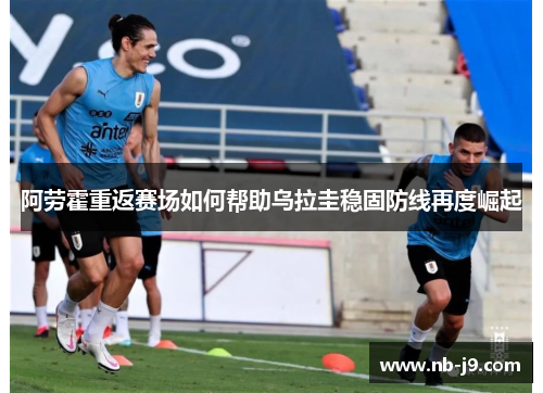 阿劳霍重返赛场如何帮助乌拉圭稳固防线再度崛起