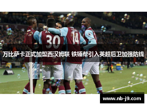 万比萨卡正式加盟西汉姆联 铁锤帮引入英超后卫加强防线 万比萨卡正式加盟西汉姆联 铁锤帮引入英超后卫加强防线