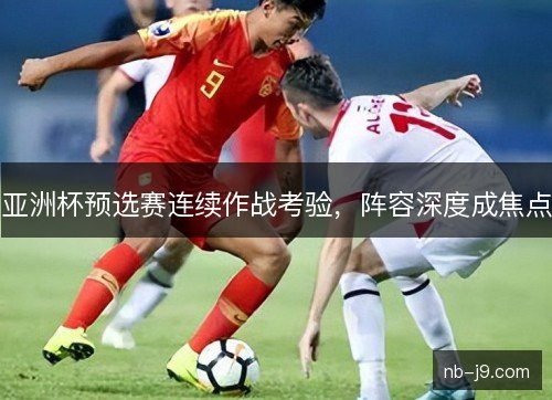 亚洲杯预选赛连续作战考验，阵容深度成焦点