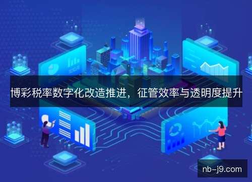 博彩税率数字化改造推进，征管效率与透明度提升
