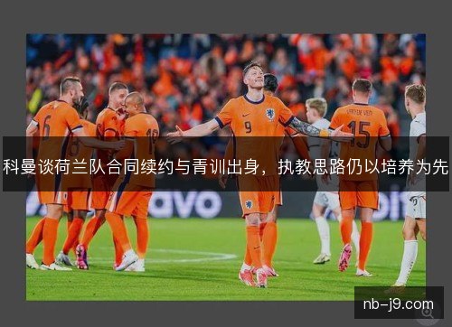科曼谈荷兰队合同续约与青训出身,执教思路仍以培养为先 科曼谈荷兰队合同续约与青训出身,执教思路仍以培养为先